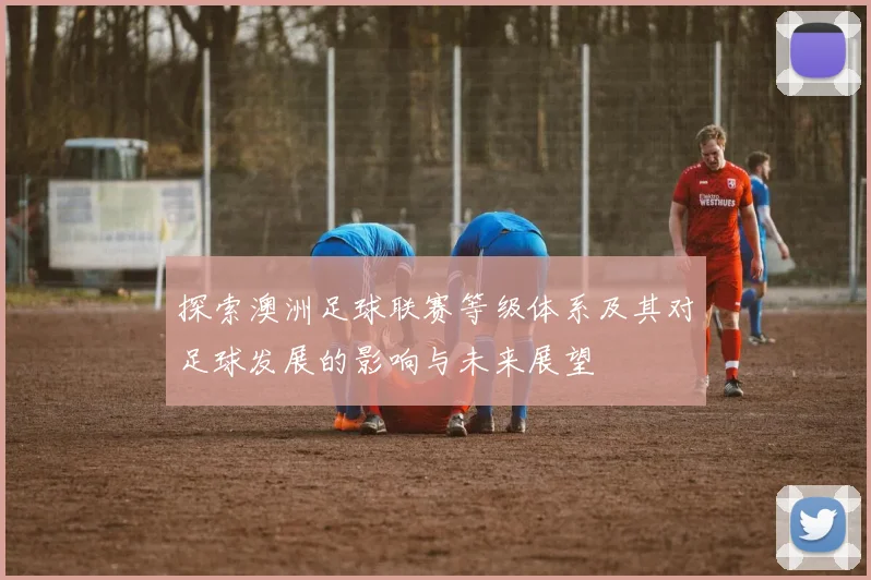 探索澳洲足球联赛等级体系及其对足球发展的影响与未来展望