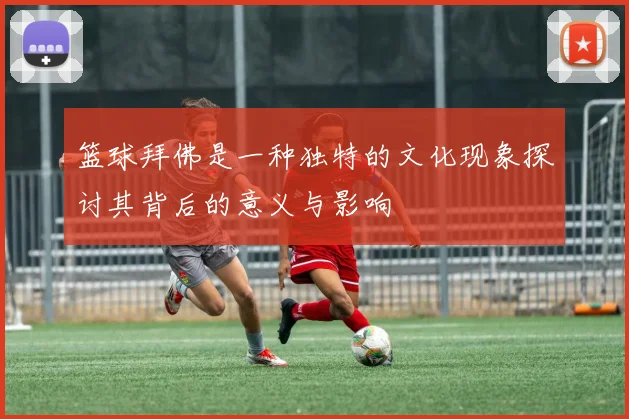 篮球拜佛是一种独特的文化现象探讨其背后的意义与影响