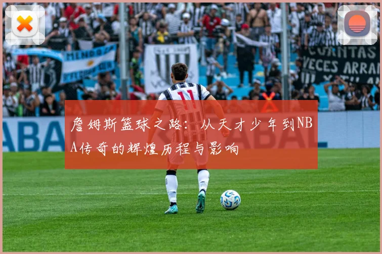 詹姆斯篮球之路：从天才少年到NBA传奇的辉煌历程与影响