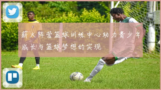 薪火阵营篮球训练中心助力青少年成长与篮球梦想的实现