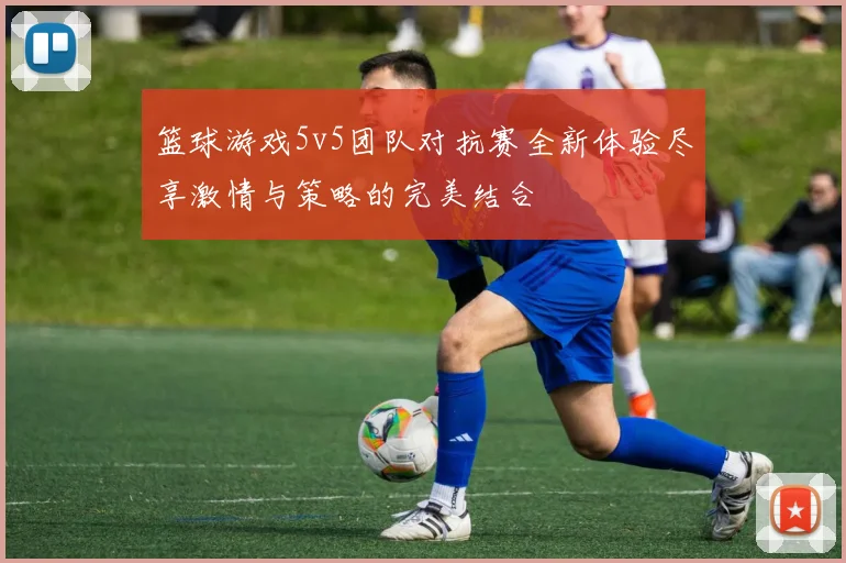 篮球游戏5v5团队对抗赛全新体验尽享激情与策略的完美结合