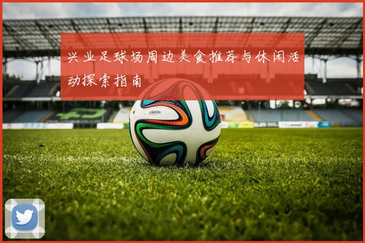 兴业足球场周边美食推荐与休闲活动探索指南