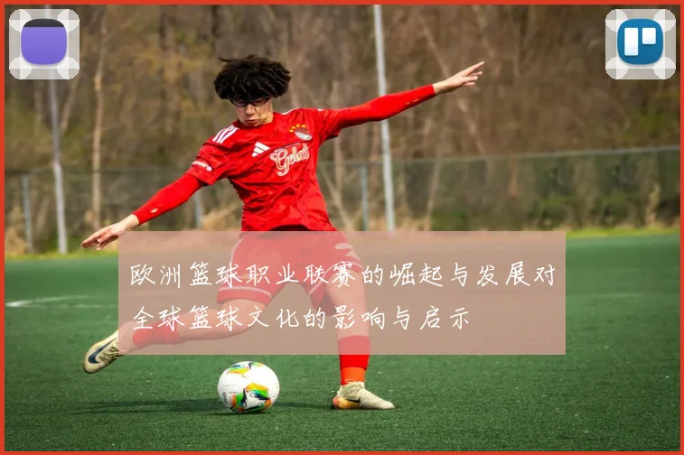 欧洲篮球职业联赛的崛起与发展对全球篮球文化的影响与启示