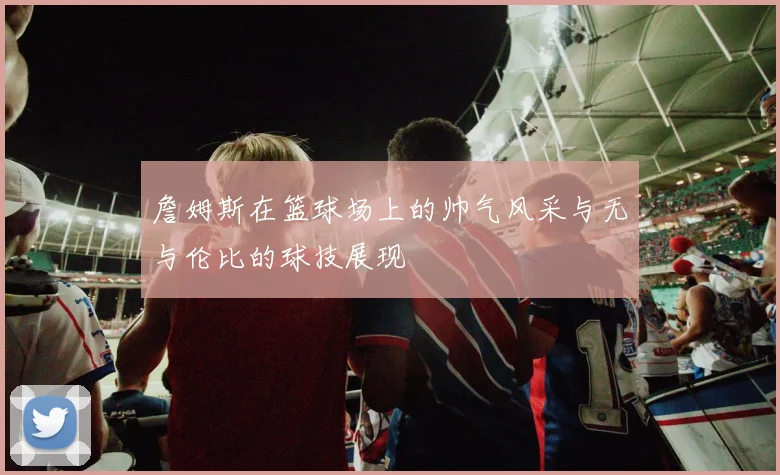 詹姆斯在篮球场上的帅气风采与无与伦比的球技展现