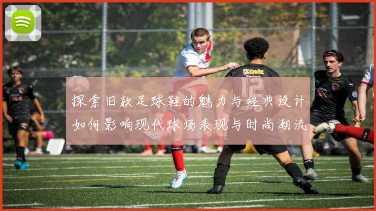 探索旧款足球鞋的魅力与经典设计如何影响现代球场表现与时尚潮流