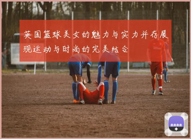 英国篮球美女的魅力与实力并存展现运动与时尚的完美结合