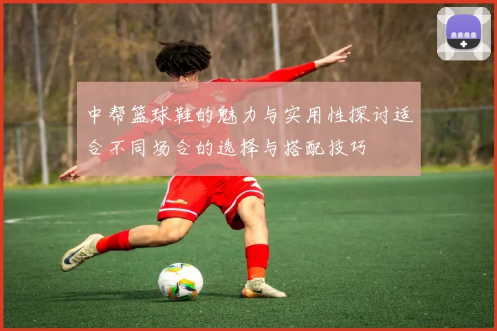 中帮篮球鞋的魅力与实用性探讨适合不同场合的选择与搭配技巧